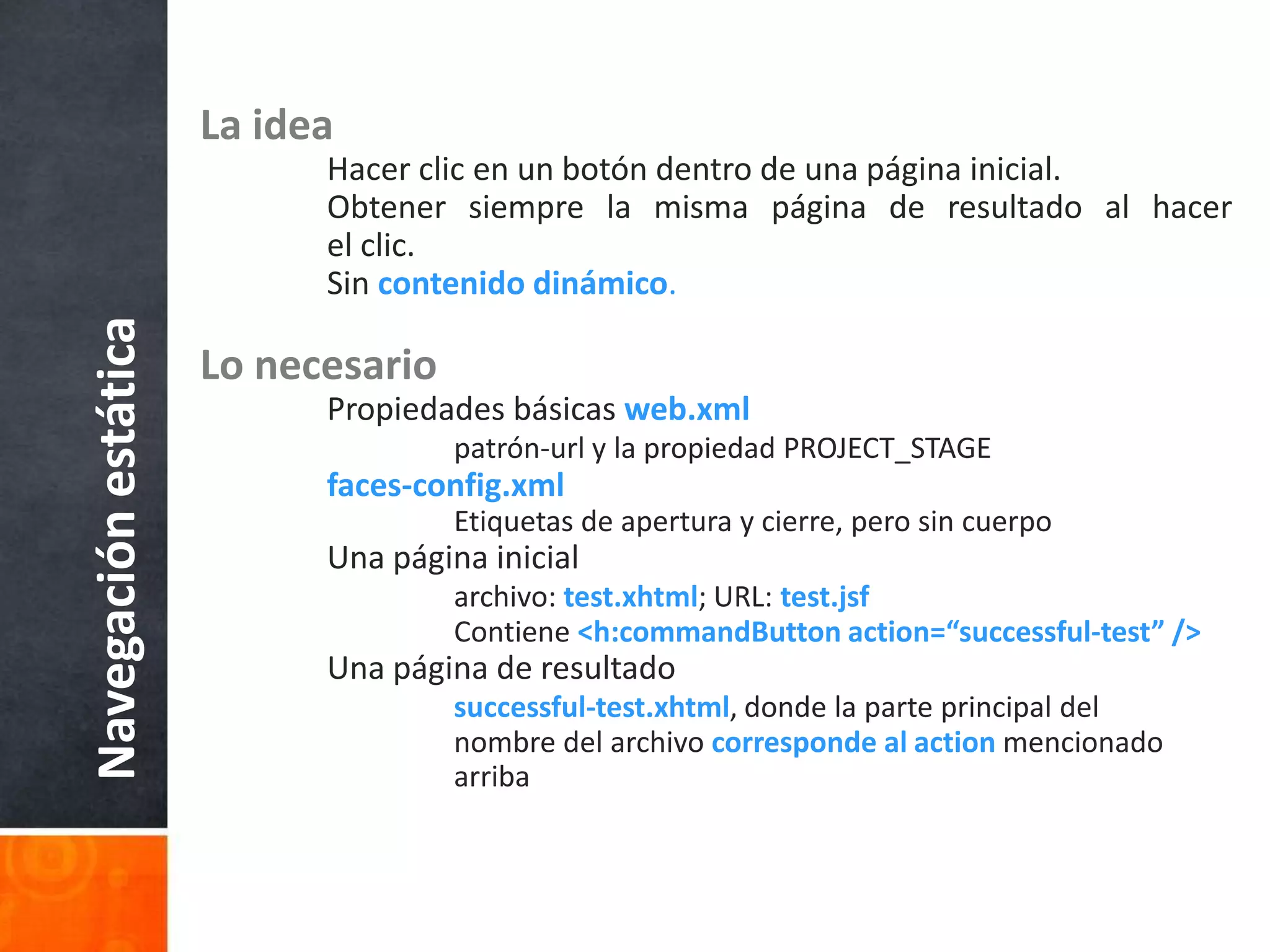 La ideaHacer clic en un botón dentro de una página inicial.	Obtener siempre la misma página de resultado al hacer 	el clic.	Sincontenido dinámico.Lo necesario	Propiedades básicas web.xmlpatrón-url y la propiedad PROJECT_STAGEfaces-config.xml		Etiquetas de apertura y cierre, pero sin cuerpo	Una página inicialarchivo: test.xhtml; URL: test.jsf		Contiene <h:commandButton action=“successful-test” />	Una página de resultadosuccessful-test.xhtml, donde la parte principal del 			nombre del archivo corresponde al action mencionado 			arribaNavegación estática