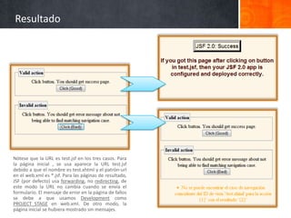 ResultadoNótese que la URL es test.jsf en los tres casos. Para la página inicial , se usa aparece la URL test.jsf debido a que el nombre es test.xhtml y el patrón-url en el web.xml es *.jsf. Para las páginas de resultado, JSF (por defecto) usa forwarding, no redirecting, de este modo la URL no cambia cuando se envía el formulario. El mensaje de error en la página de fallos se debe a que usamos Development como PROJECT_STAGE en web.xml. De otro modo, la página inicial se hubiera mostrado sin mensajes.