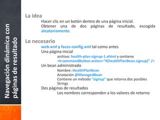 La ideaHacer clic en un botón dentro de una página inicial.	Obtener una de dos páginas de resultado, escogidaaleatoriamente.Lo necesarioweb.xml y faces-config.xml tal como antes	Una página inicialarchivo: health-plan-signup-1.xhtml y contiene<h:commandButton action=“#{healthPlanBean.signup}” />	Un bean administradoNombre: HealthPlanBeanAnotación @ManagedBean		Contiene un método “signup” que retorna dos posibles 			Strings	Dos páginas de resultados		Los nombres corresponden a los valores de retornoNavegación dinámica con páginas de resultado