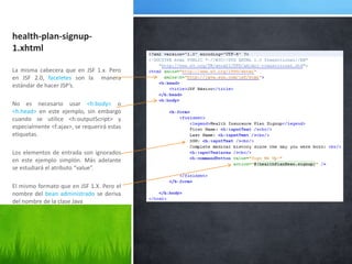 health-plan-signup-1.xhtmlLa misma cabecera que en JSF 1.x. Pero en JSF 2.0, faceletes son la  manera estándar de hacer JSP’s.No es necesario usar <h:body> o <h.head> en este ejemplo, sin embargo cuando se utilice <h:outputScript> y especialmente <f:ajax>, se requerirá estas etiquetas.Los elementos de entrada son ignorados en este ejemplo simplón. Más adelante se estudiará el atributo “value”.El mismo formato que en JSF 1.X. Pero el nombre del bean administrado se deriva del nombre de la clase Java