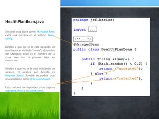 HealthPlanBean.javaDeclarar esta clase como Managed Bean evita una entrada en el archivo faces-config.Debido a que no se le está pasando un nombre en el atributo “name”, el nombre del Managed Bean es el nombre de la clase Java con la primera letra en minúscula.Debido a que no se le está indicando un alcance. El alcance por defecto es Request Scope. Tambié se podría usar una anotación como @SessionScoped.Estos valores corresponden a las páginas accepted.xhtml y rejected.xhtml.