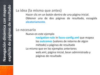 La idea (la misma que antes)Hacer clic en un botón dentro de una página inicial.	Obtener una de dos páginas de resultado, escogidaaleatoriamente.Lo necesario	Nuevo en este ejemplonavigation-rule in faces-config.xml que mapea 			los outcomes (valores de retorno de algún 			método) a páginas de resultado	Lo mismo que en los ejemplos anteriores		web.xml, página inicial, bean administrado y 			páginas de resultadoNavegación dinámica con mapeo explícito de páginas de resultado
