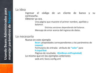 La ideaIngresar el código de un cliente de banco y su 	contraseña.Obtener ya sea.Una página que muestre el primer nombre, apellido y 			balance.Distintas versiones dependiendo del balance.Mensaje de error acerca del ingreso de datos.Lo necesario	Nuevo en este ejemploBean: propiedades correspondientes a los parámetros de 			request	Formulario de entrada:  atributo de “valor” para 				h:inputText	Páginas de resultado:  #{miBean.miPropiedad}	Lo mismo que en los ejemplos anterioresweb.xml, faces-config.xmlUsando Beans Administrados para manejar parámetros de Request