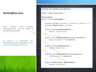 BankingBean.javaEstos métodos serán llamados automáticamente  por JSF cuando el formulario sea enviado.El customeres inicialmente null. Dependiendo del dato ingresado, el bean administrado buscará un customer.
