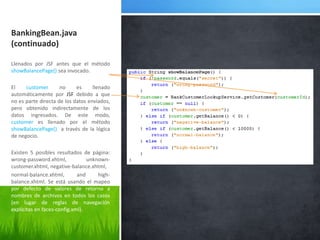 BankingBean.java (continuado)Llenados por JSF antes que el método showBalancePage() sea invocado.El customer no es llenado automáticamente por JSFdebido a que no es parte directa de los datos enviados, pero obtenido indirectamente de los datos ingresados. De este modo, customer es llenado por el método showBalancePage()  a través de la lógica de negocio.Existen 5 posiblesresultados de página: wrong-password.xhtml, unknown-customer.xhtml, negative-balance.xhtml, normal-balance.xhtml, and high-balance.xhtml. Se estáusando el mapeopordefecto de valores de retorno a nombres de archivos en todos los casos (en lugar de reglas de navegaciónexplícitas en faces-config.xml).