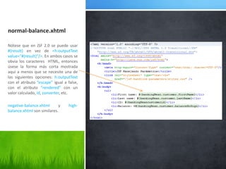 normal-balance.xhtmlNótese que en JSF 2.0 se puede usar #{result} en vez de <h:outputText value="#{result}"/>. En ambos casos se obvia los caracteres  HTML, entonces úsese la forma más corta mostrada aquí a menos que se necesite una de las siguientes opciones:h:outputText con el atributo“escape”igual a false, con el atributo“rendered” con un valor calculado, id, converter, etc.negative-balance.xhtmly high-balance.xhtmlson similares.