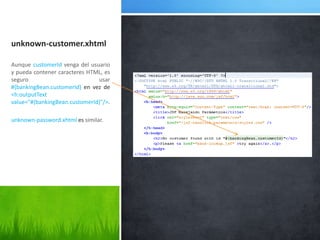 unknown-customer.xhtmlAunque customerId venga del usuario y pueda contener caracteres HTML, es seguro usar #{bankingBean.customerId} en vez de <h:outputText value="#{bankingBean.customerId}"/>.unknown-password.xhtmlessimilar.