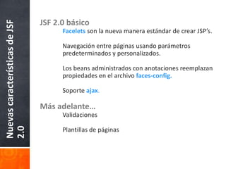 JSF 2.0 básicoFacelets son la nueva manera estándar de crear JSP’s.	Navegación entre páginas usando parámetros 	predeterminados y personalizados.	Los beans administrados con anotaciones reemplazan 	propiedades en el archivo faces-config.	Soporteajax.Más adelante…	Validaciones	Plantillas de páginasNuevas características de JSF 2.0