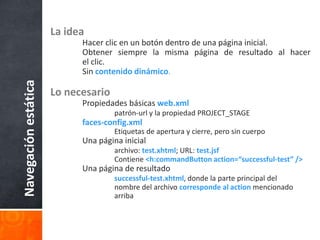 La ideaHacer clic en un botón dentro de una página inicial.	Obtener siempre la misma página de resultado al hacer 	el clic.	Sincontenido dinámico.Lo necesario	Propiedades básicas web.xmlpatrón-url y la propiedad PROJECT_STAGEfaces-config.xml		Etiquetas de apertura y cierre, pero sin cuerpo	Una página inicialarchivo: test.xhtml; URL: test.jsf		Contiene <h:commandButton action=“successful-test” />	Una página de resultadosuccessful-test.xhtml, donde la parte principal del 			nombre del archivo corresponde al action mencionado 			arribaNavegación estática