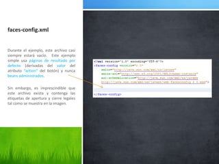 faces-config.xmlDurante el ejemplo, este archivo casi siempre estará vacío.  Este ejemplo simple usa páginas de resultado por defecto (derivadas del valor del atributo “action” del botón) y nunca beans administrados.Sin embargo, es imprescindible que este archivo exista y contenga las etiquetas de apertura y cierre legales tal como se muestra en la imagen.