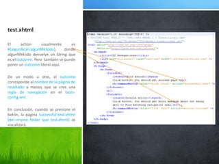 test.xhtmlEl action usualmente es #{algunBean.algunMetodo}, donde algunMetodo devuelve un String que es el outcome. Pero  también se puede poner un outcome literal aquí.De un modo u otro, el outcome corresponde al nombre de la página de resultado a menos que se cree una regla de navegación en el faces-config.xml. En conclusión, cuando se presione el botón, la página successful-test.xhtml(del mismo folder que test.xhtml) se visualizará.