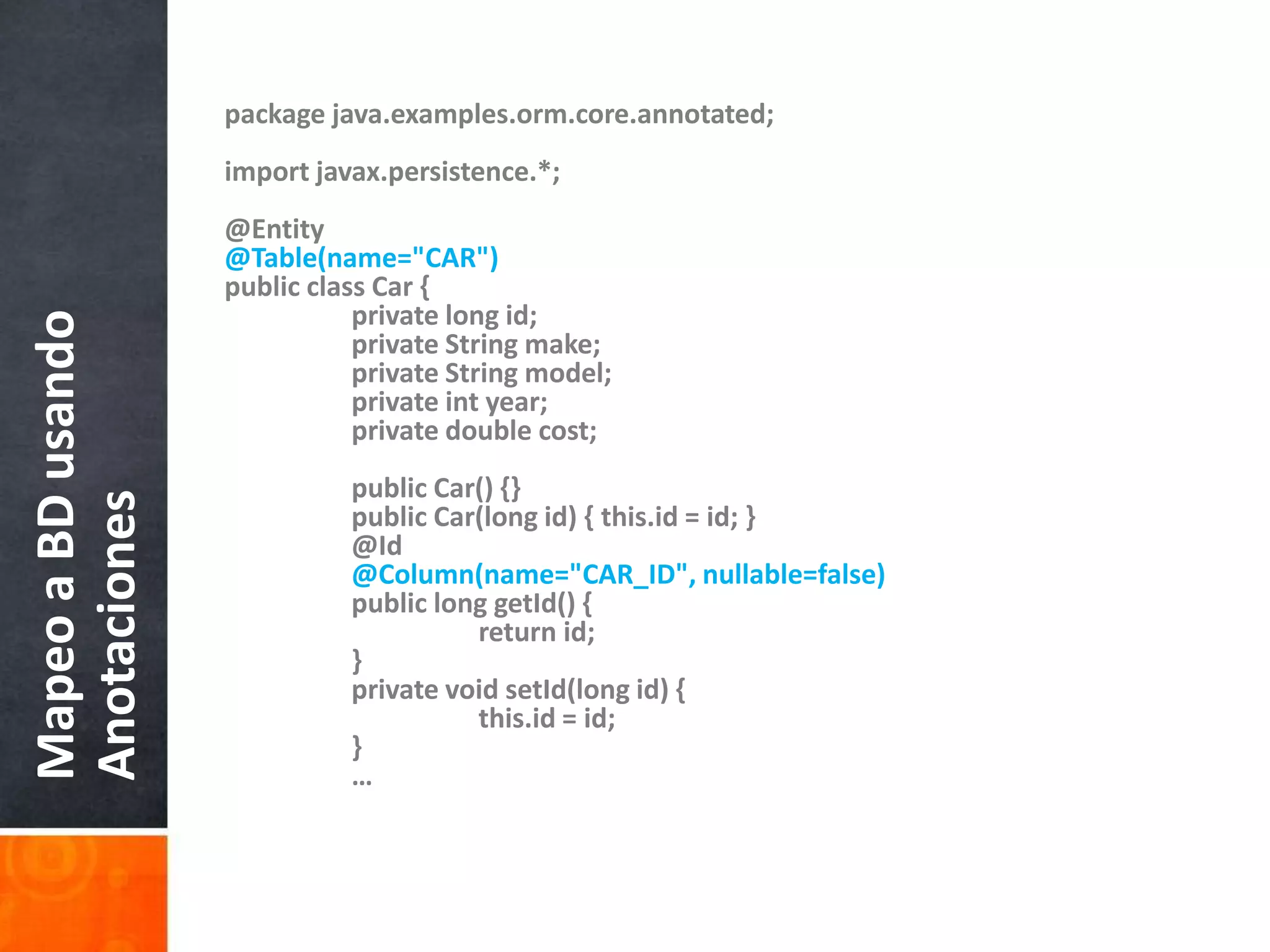 package java.examples.orm.core.annotated;import javax.persistence.*;@Entity@Table(name="CAR")public class Car {        	private long id;    	private String make;    	private String model;    	private int year;    	private double cost;	public Car() {}    	public Car(long id) { this.id = id; }        	@Id@Column(name="CAR_ID", nullable=false)    	public long getId() {        		return id;    	}	private void setId(long id) {        		this.id = id;    	}	…Mapeo a BD usando Anotaciones