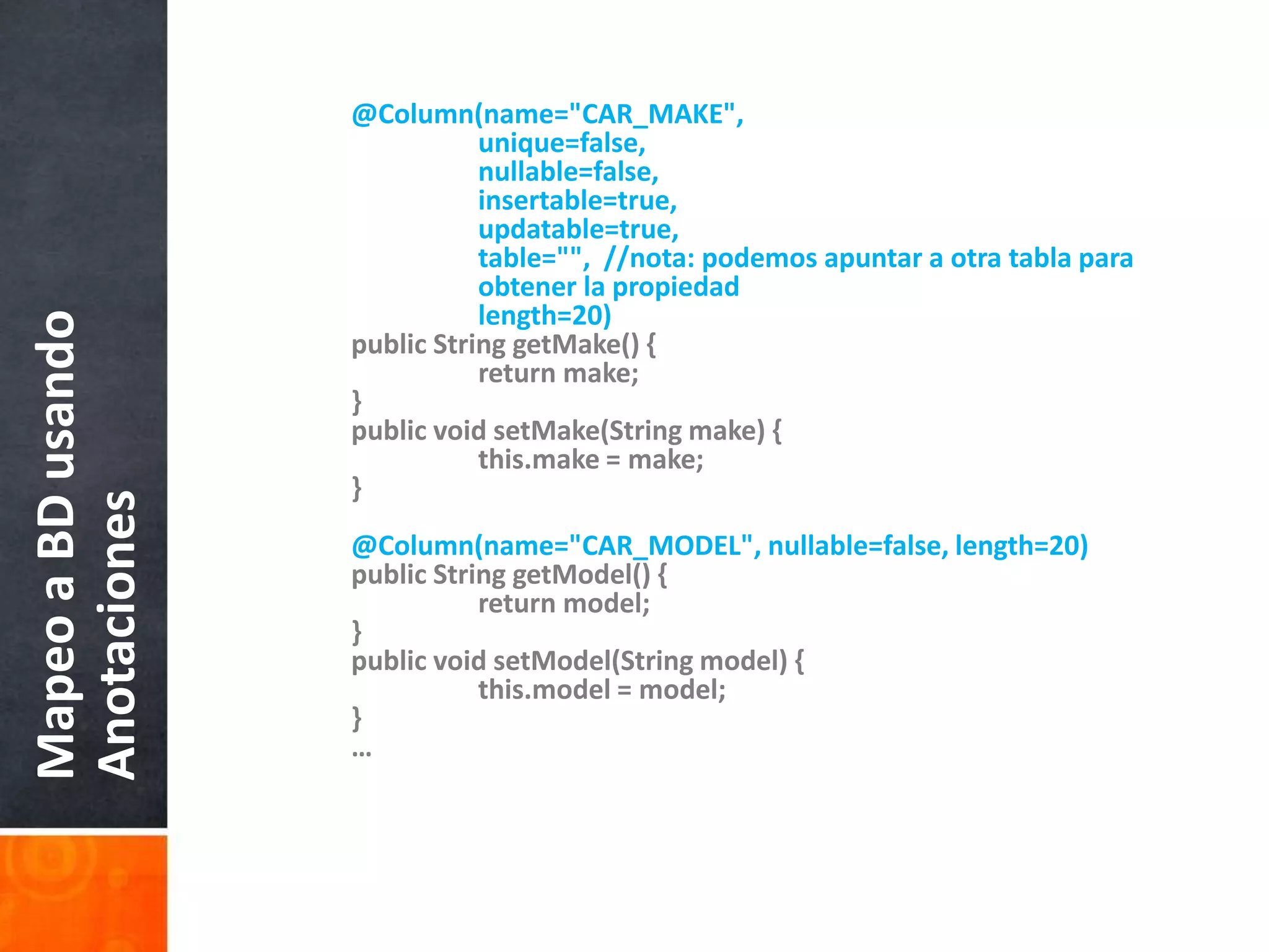 @Column(name="CAR_MAKE", 		unique=false, nullable=false, insertable=true,		updatable=true,		table="",  //nota: podemosapuntar a otratablaparaobtener la propiedad		length=20)    	public String getMake() {        		return make;    	}    	public void setMake(String make) {this.make = make;    	}@Column(name="CAR_MODEL", nullable=false, length=20)    	public String getModel() {        		return model;    	}    	public void setModel(String model) {this.model = model;    	}	…Mapeo a BD usando Anotaciones