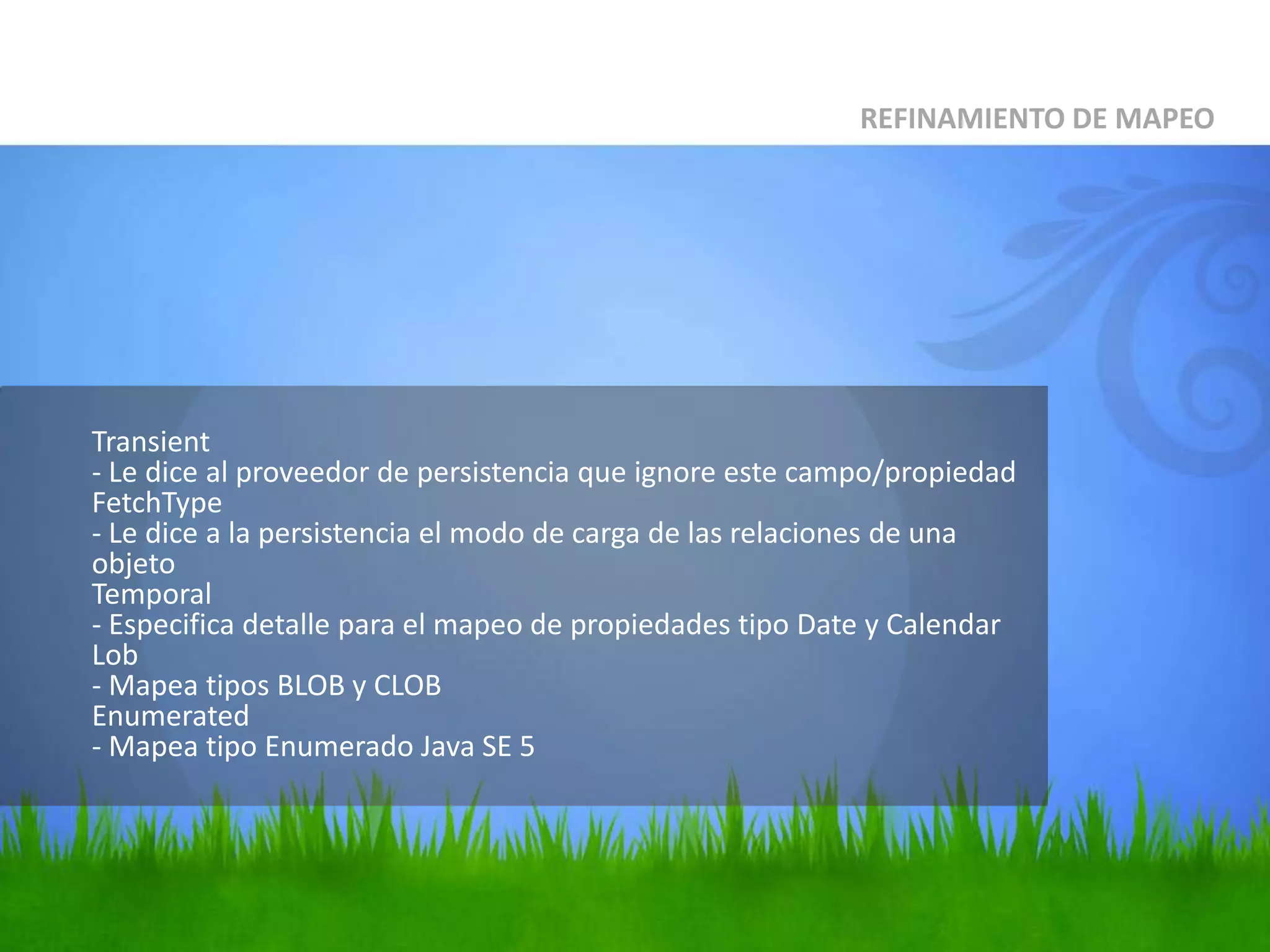 Transient- Le dice al proveedor de persistencia que ignore este campo/propiedadFetchType- Le dice a la persistencia el modo de carga de las relaciones de una objetoTemporal- Especifica detalle para el mapeo de propiedades tipo Date y CalendarLob- Mapea tipos BLOB y CLOBEnumerated- Mapea tipo Enumerado Java SE 5REFINAMIENTO DE MAPEO