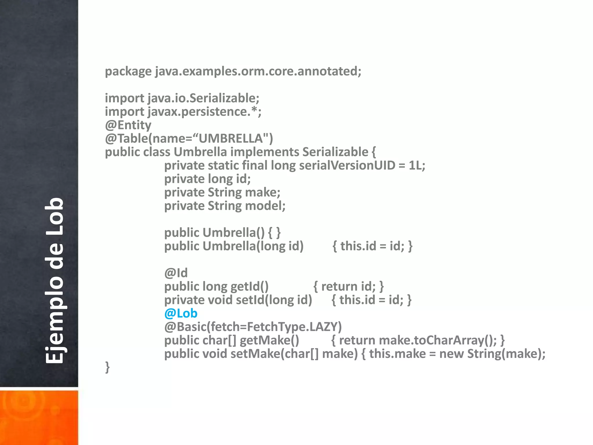 package java.examples.orm.core.annotated;import java.io.Serializable;import javax.persistence.*;@Entity@Table(name=“UMBRELLA")public class Umbrella implements Serializable {    	private static final long serialVersionUID = 1L;    	private long id;    	private String make;    	private String model;    	public Umbrella() { }    	public Umbrella(long id)         { this.id = id; }    	@Id    	public long getId()              { return id; }    	private void setId(long id)      { this.id = id; }@Lob    	@Basic(fetch=FetchType.LAZY)    	public char[] getMake()          { return make.toCharArray(); }    	public void setMake(char[] make) { this.make = new String(make); }Ejemplo de Lob