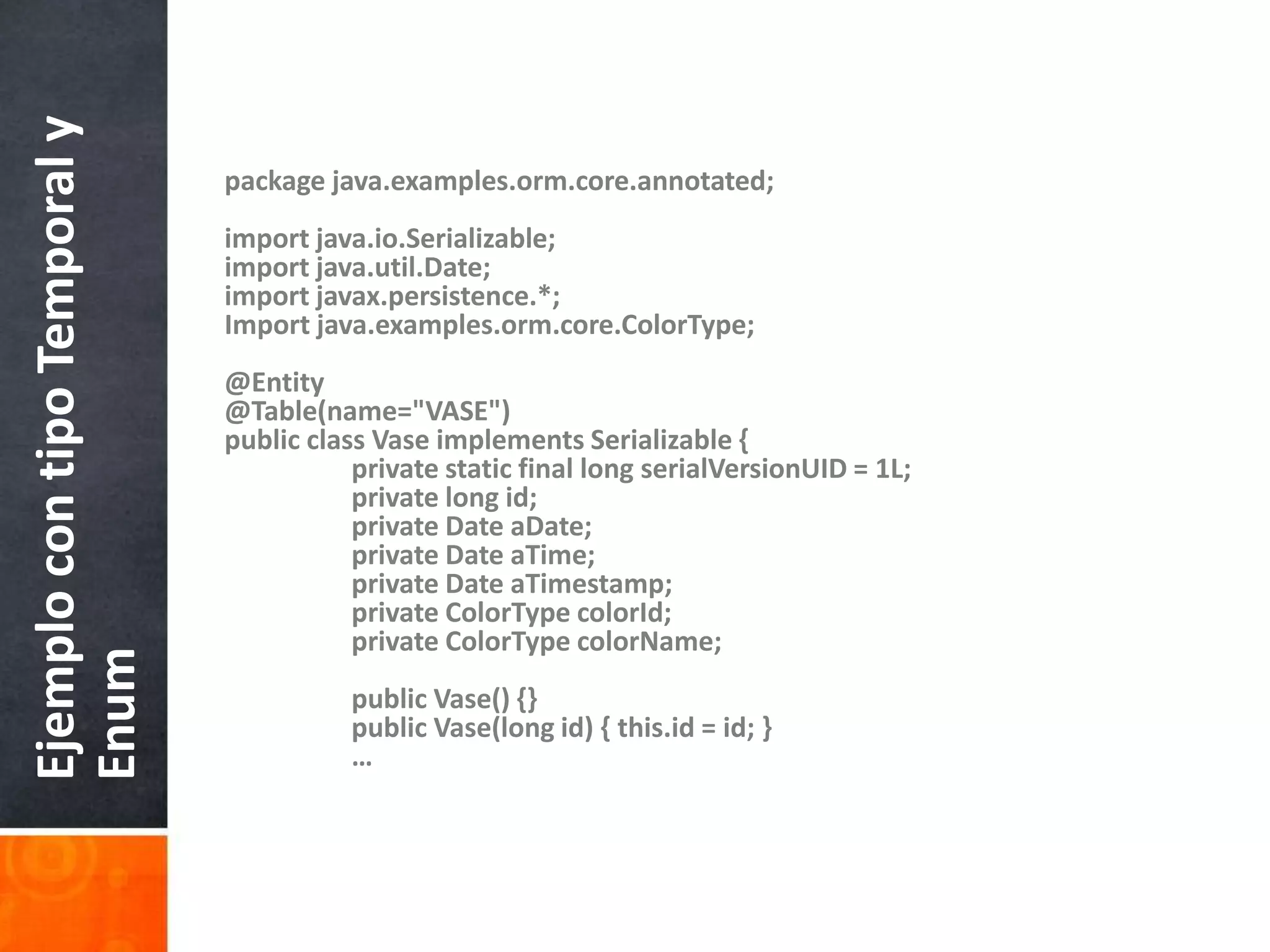package java.examples.orm.core.annotated;import java.io.Serializable;import java.util.Date;import javax.persistence.*;Import java.examples.orm.core.ColorType;@Entity@Table(name="VASE")public class Vase implements Serializable {    	private static final long serialVersionUID = 1L;    	private long id;    	private Date aDate;    	private Date aTime;    	private Date aTimestamp;    	private ColorTypecolorId;    	private ColorTypecolorName;    	public Vase() {}    	public Vase(long id) { this.id = id; }	…Ejemplo con tipo Temporal y Enum