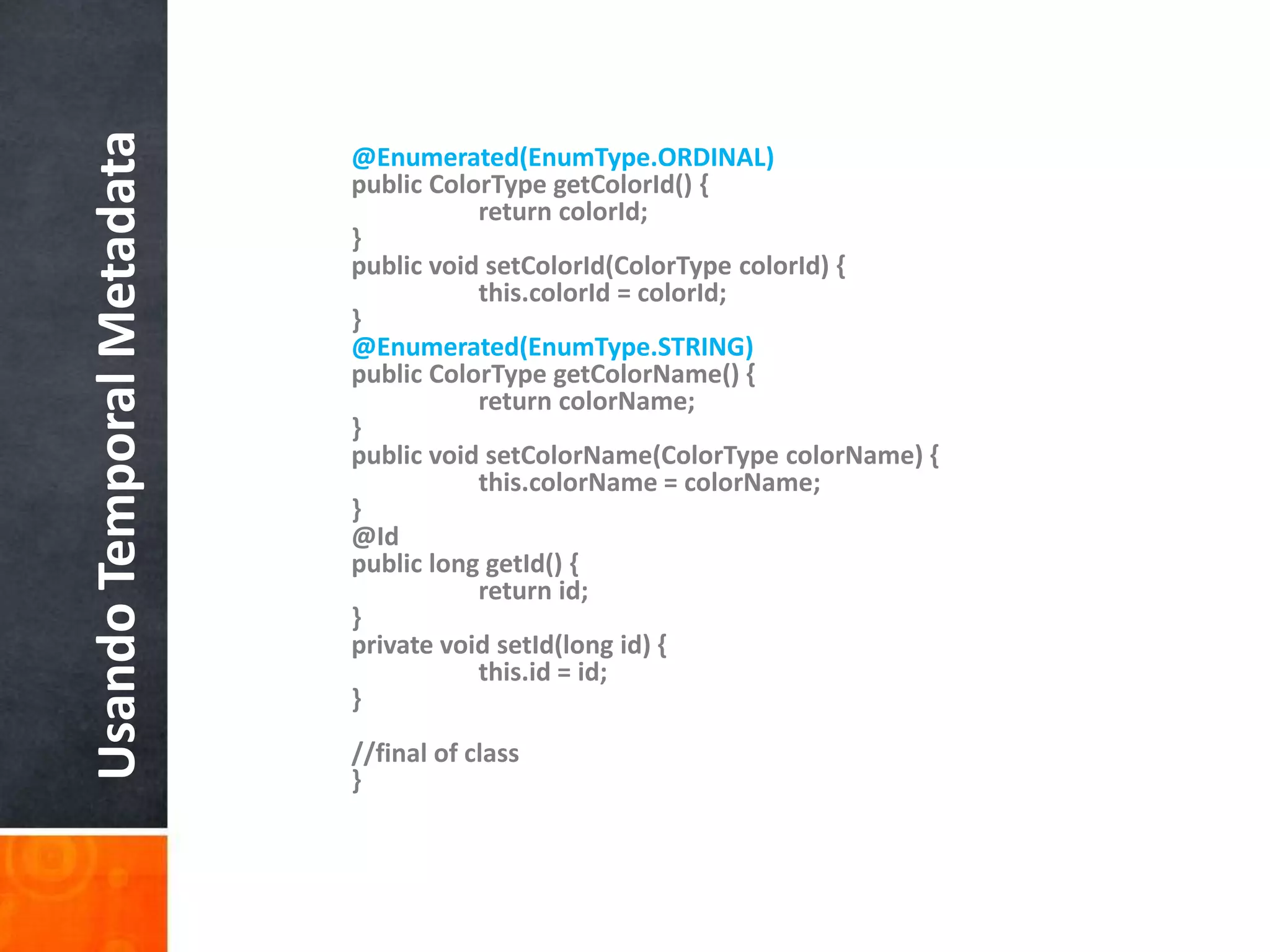 @Enumerated(EnumType.ORDINAL)public ColorTypegetColorId() {	return colorId;}public void setColorId(ColorTypecolorId) {this.colorId = colorId;}@Enumerated(EnumType.STRING)public ColorTypegetColorName() {	return colorName;}public void setColorName(ColorTypecolorName) {this.colorName = colorName;}    @Idpublic long getId() {	return id;}private void setId(long id) {	this.id = id;}//final of class}Usando Temporal Metadata