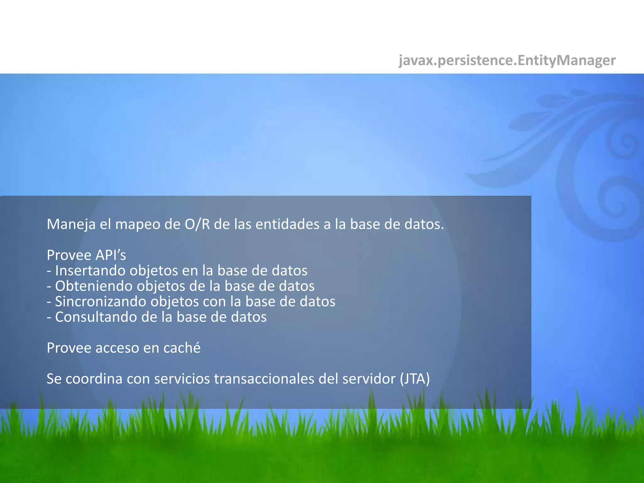 	Maneja el mapeo de O/R de las entidades a la base de datos.Provee API’s- Insertando objetos en la base de datos- Obteniendo objetos de la base de datos- Sincronizando objetos con la base de datos- Consultando de la base de datosProvee acceso en cachéSe coordina con servicios transaccionales del servidor (JTA)javax.persistence.EntityManager