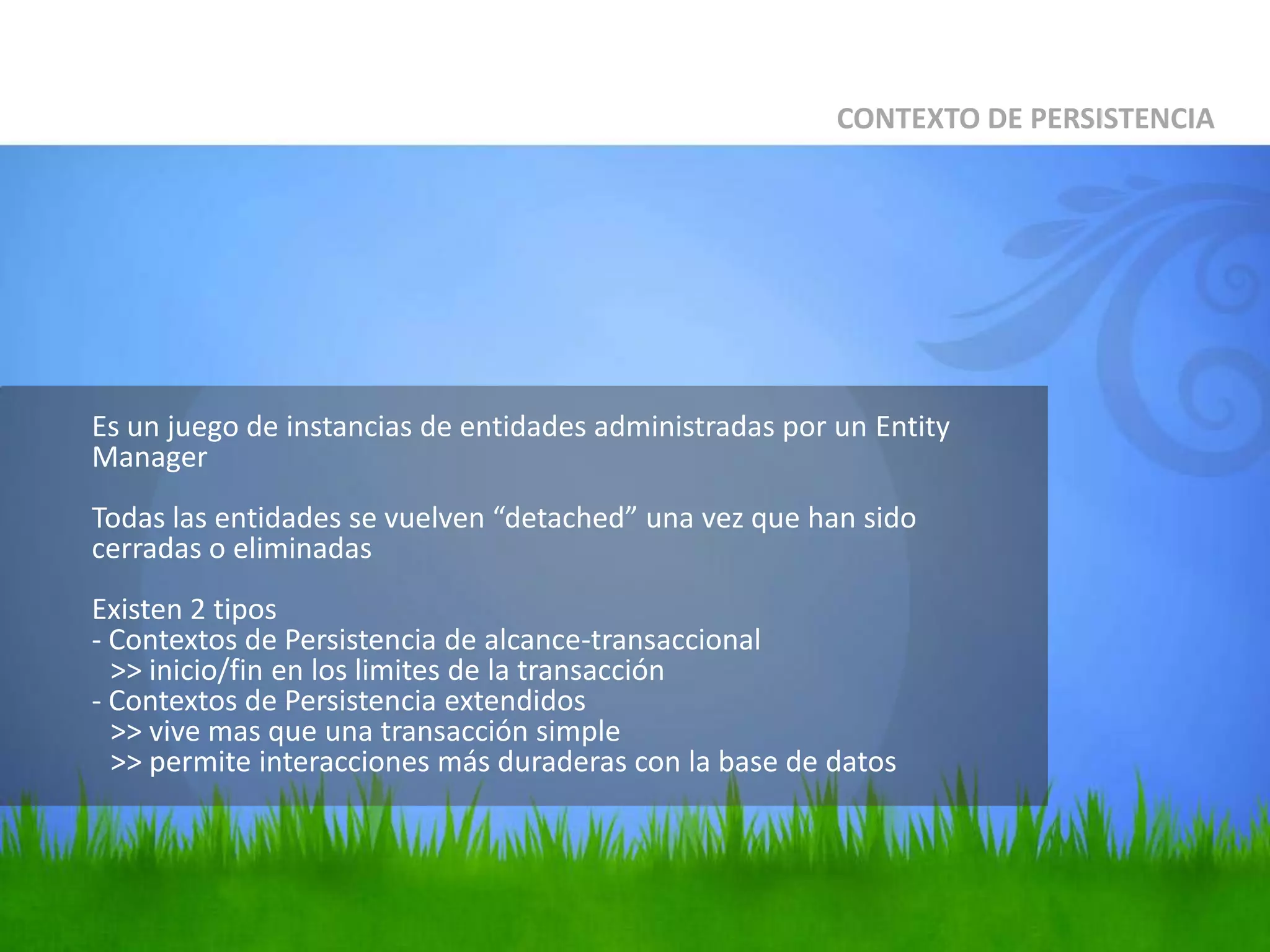 	Es un juego de instancias de entidades administradas por un Entity ManagerTodas las entidades se vuelven “detached” una vez que han sido cerradas o eliminadasExisten 2 tipos- Contextos de Persistencia de alcance-transaccional	>> inicio/fin en los limites de la transacción- Contextos de Persistencia extendidos	>> vive mas que una transacción simple	>> permite interacciones más duraderas con la base de datosCONTEXTO DE PERSISTENCIA