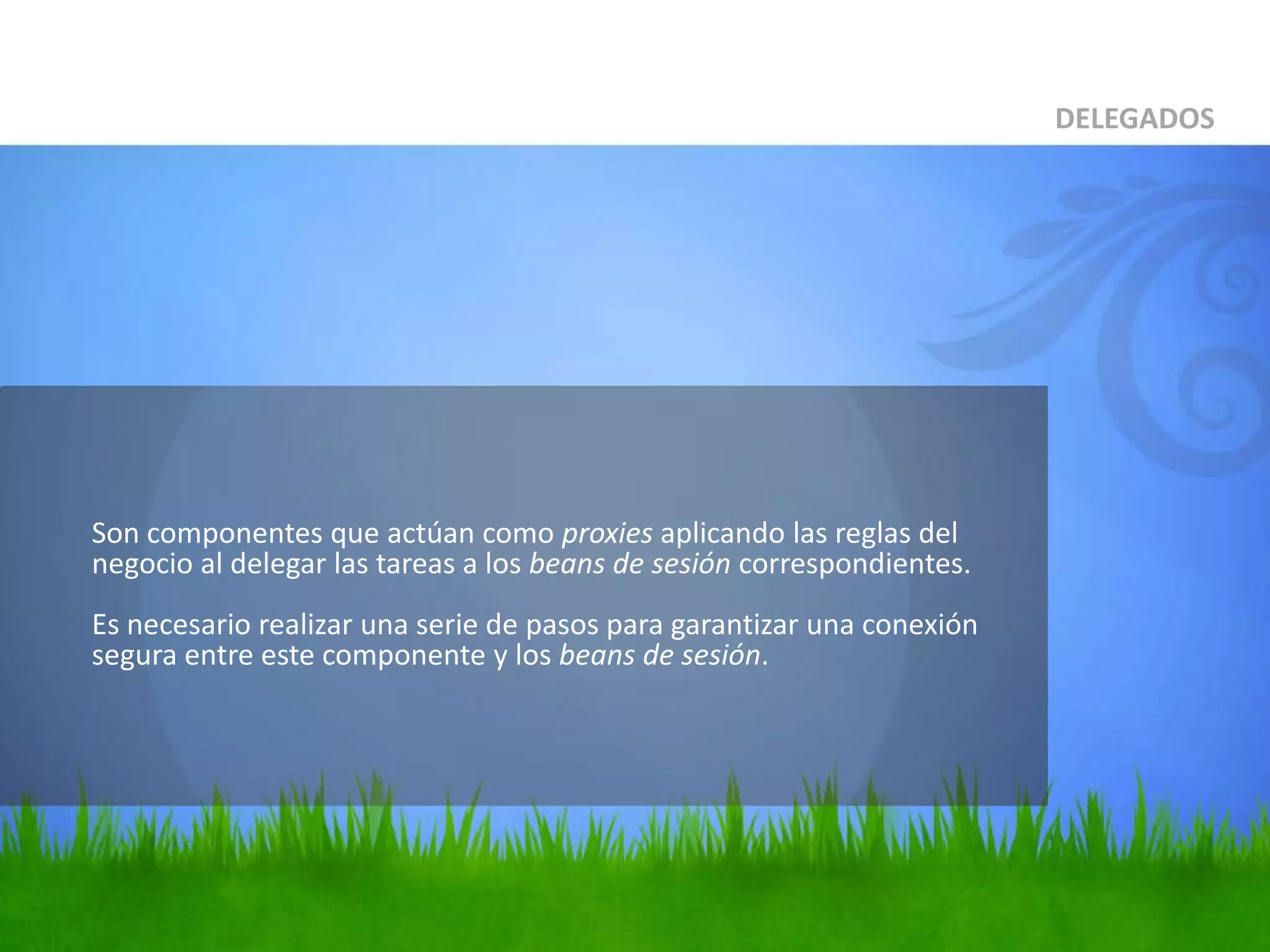 	Son componentes que actúan como proxies aplicando las reglas del negocio al delegar las tareas a los beans de sesión correspondientes.Es necesario realizar una serie de pasos para garantizar una conexión segura entre este componente y los beans de sesión.DELEGADOS