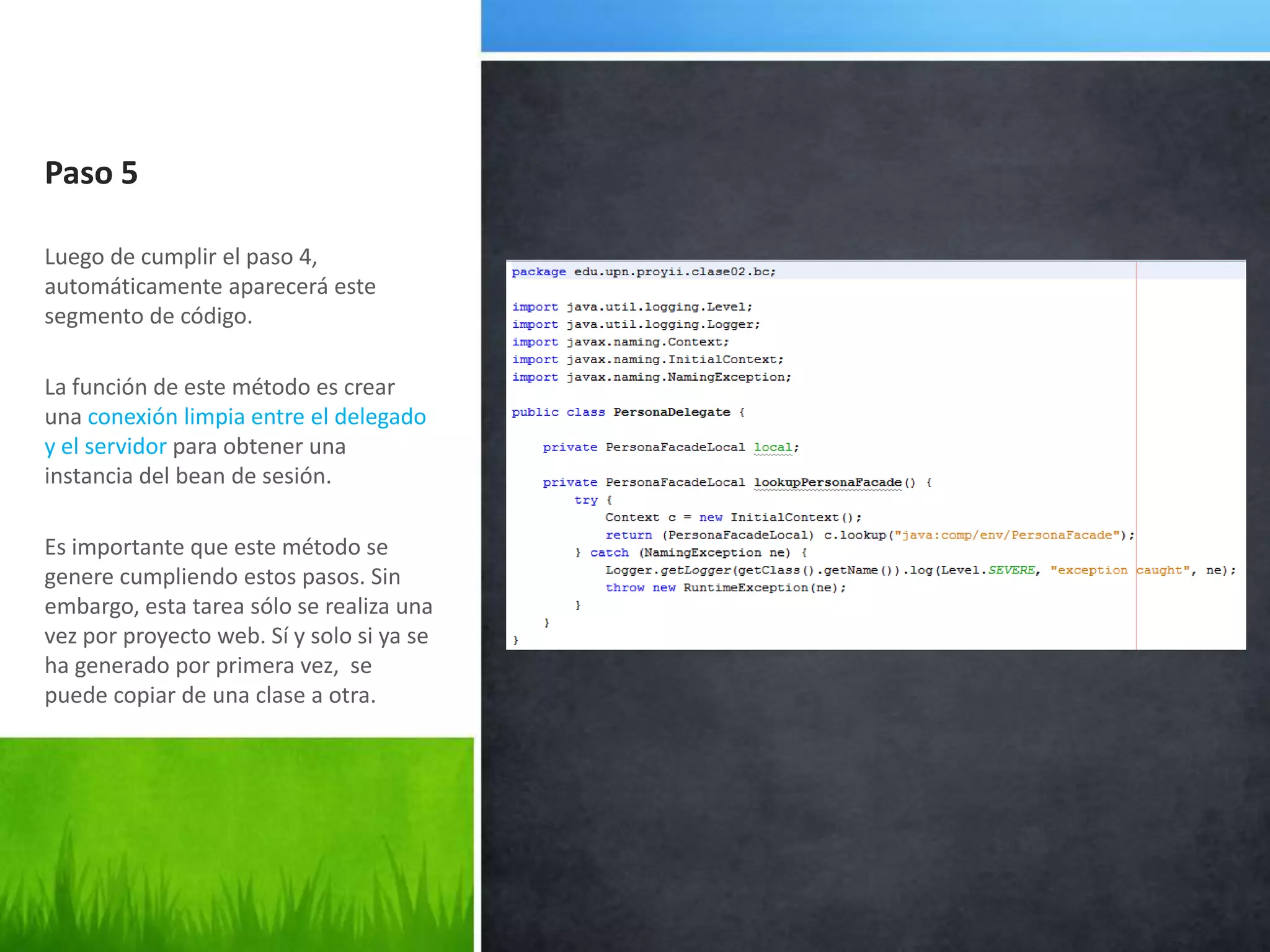 Paso 5Luego de cumplir el paso 4, automáticamente aparecerá este segmento de código.La función de este método es crear una conexión limpia entre el delegado y el servidor para obtener una instancia del bean de sesión.Es importante que este método se genere cumpliendo estos pasos. Sin embargo, esta tarea sólo se realiza una vez por proyecto web. Sí y solo si ya se ha generado por primera vez,  se puede copiar de una clase a otra.