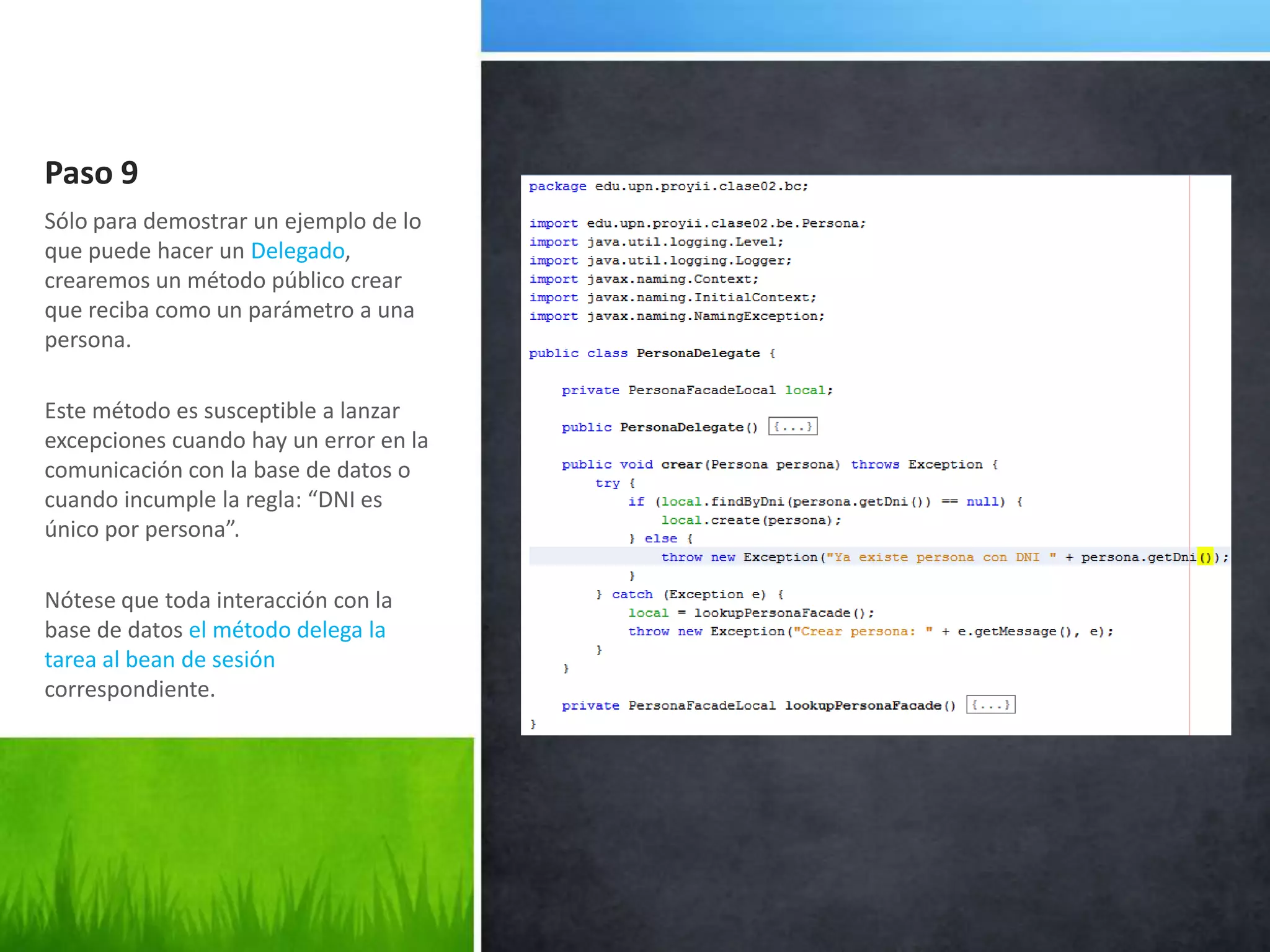 Paso 9Sólo para demostrar un ejemplo de lo que puede hacer un Delegado, crearemos un método público crear que reciba como un parámetro a una persona.Este método es susceptible a lanzar excepciones cuando hay un error en la comunicación con la base de datos o cuando incumple la regla: “DNI es único por persona”.Nótese que toda interacción con la base de datos el método delega la tarea al bean de sesión correspondiente.