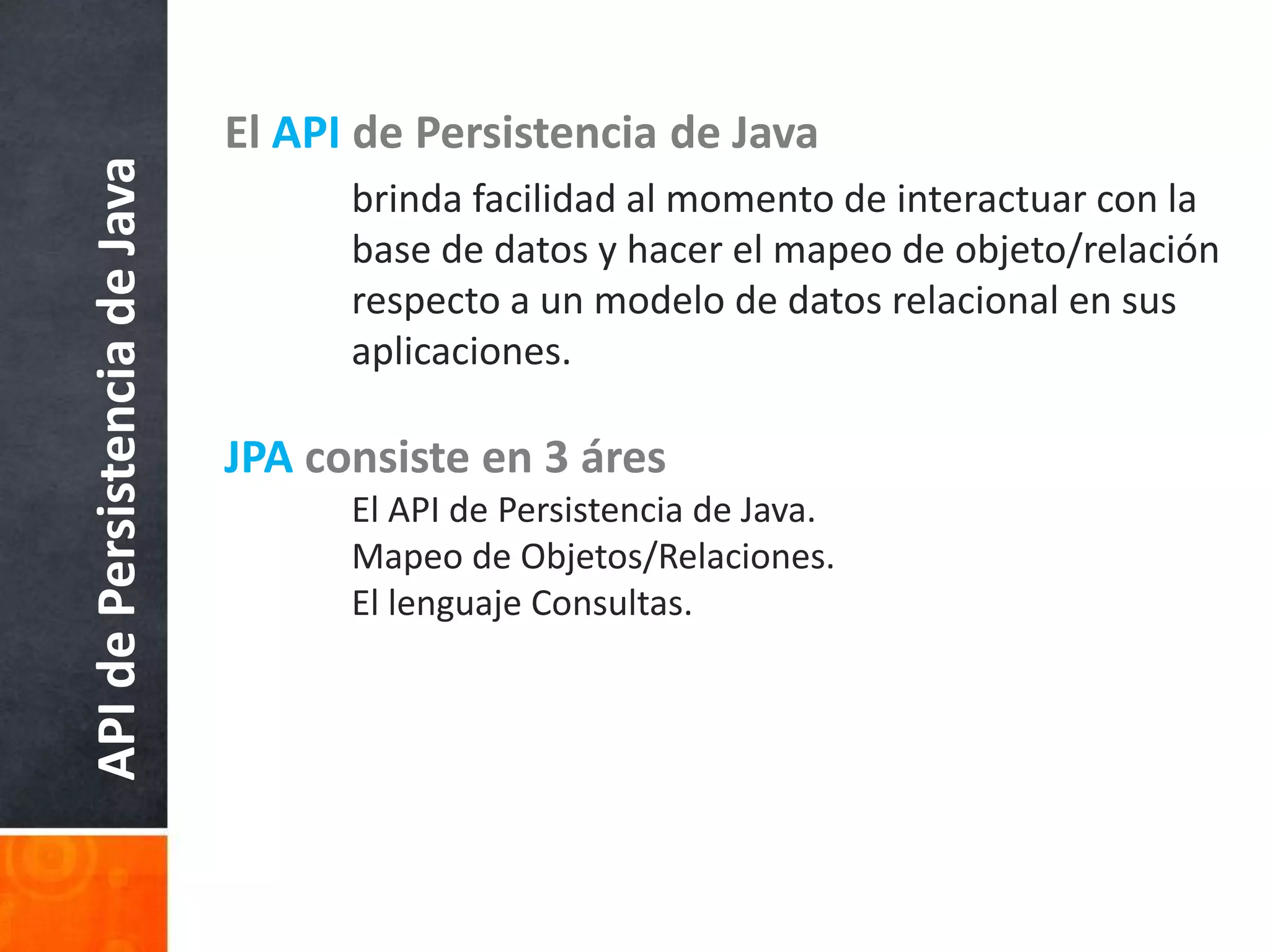 El API de Persistencia de Java	brinda facilidad al momento de interactuar con la 	base de datos y hacer el mapeo de objeto/relación 	respecto a un modelo de datos relacional en sus 	aplicaciones. JPAconsiste en 3 áres	El API de Persistencia de Java.	Mapeo de Objetos/Relaciones.	El lenguaje Consultas. API de Persistencia de Java
