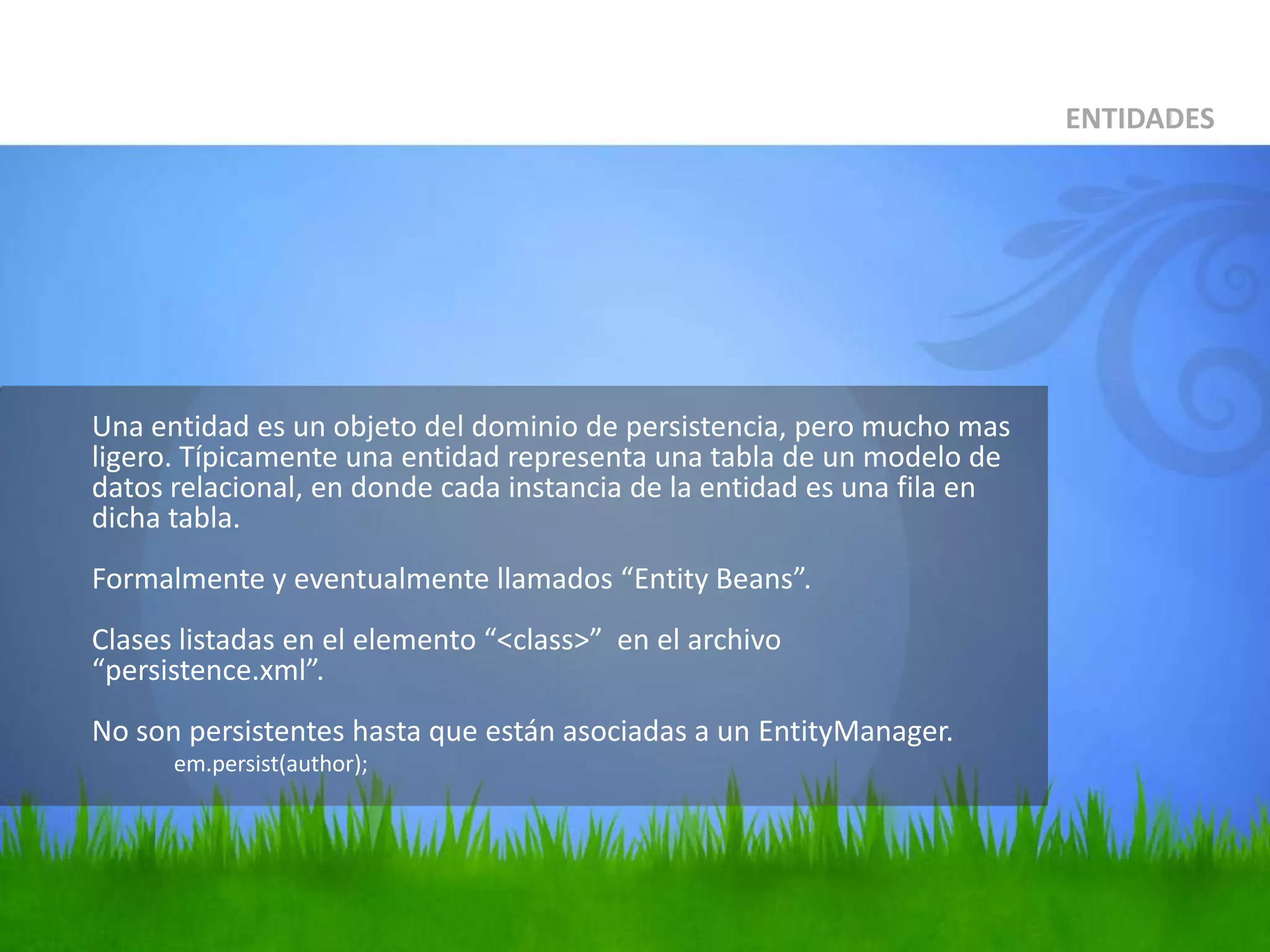 	Una entidad es un objeto del dominio de persistencia, pero mucho mas ligero. Típicamente una entidad representa una tabla de un modelo de datos relacional, en donde cada instancia de la entidad es una fila en dicha tabla.Formalmente y eventualmente llamados “Entity Beans”.Clases listadas en el elemento “<class>”  en el archivo “persistence.xml”.No son persistentes hasta que están asociadas a un EntityManager.em.persist(author);ENTIDADES