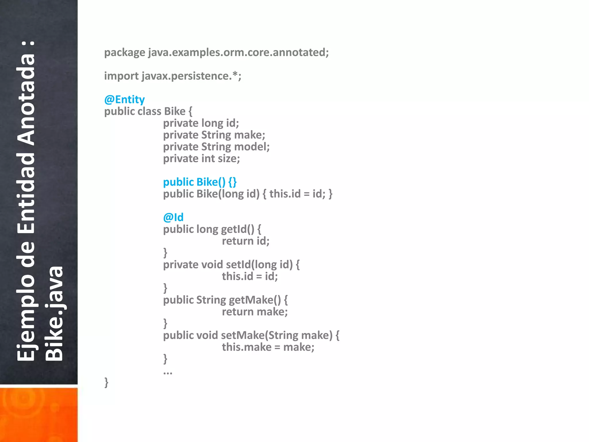 packagejava.examples.orm.core.annotated;importjavax.persistence.*; @EntitypublicclassBike {privatelong id;privateStringmake;privateStringmodel;privateintsize;publicBike() {}publicBike(long id) { this.id = id; }@IdpubliclonggetId() {returnid;	}privatevoidsetId(long id) {		this.id = id;	}publicStringgetMake() {returnmake;	}publicvoidsetMake(Stringmake) {this.make= make;	}	...}Ejemplo de Entidad Anotada : Bike.java