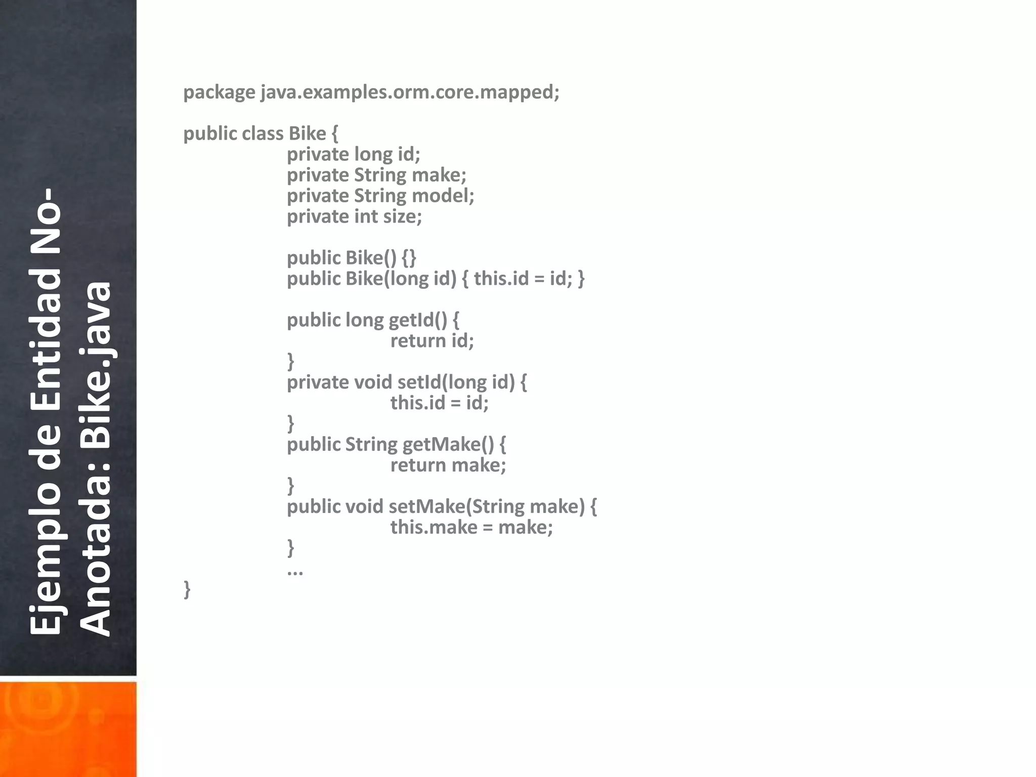 packagejava.examples.orm.core.mapped;publicclassBike {privatelong id;privateStringmake;privateStringmodel;privateintsize;publicBike() {}publicBike(long id) { this.id = id; }publiclonggetId() {return id;    	}privatevoidsetId(long id) {        		this.id = id;    	}publicStringgetMake() {returnmake;    	}publicvoidsetMake(Stringmake) {this.make = make;    	}	...}Ejemplo de Entidad No-Anotada: Bike.java