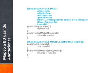 @Column(name="CAR_MAKE", 		unique=false, nullable=false, insertable=true,		updatable=true,		table="",  //nota: podemosapuntar a otratablaparaobtener la propiedad		length=20)    	public String getMake() {        		return make;    	}    	public void setMake(String make) {this.make = make;    	}@Column(name="CAR_MODEL", nullable=false, length=20)    	public String getModel() {        		return model;    	}    	public void setModel(String model) {this.model = model;    	}	…Mapeo a BD usando Anotaciones