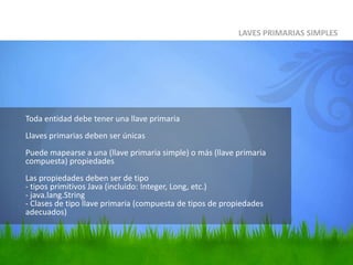 	Toda entidad debe tener una llave primariaLlaves primarias deben ser únicasPuede mapearse a una (llave primaria simple) o más (llave primaria compuesta) propiedades Las propiedades deben ser de tipo- tipos primitivos Java (incluido: Integer, Long, etc.)- java.lang.String- Clases de tipo llave primaria (compuesta de tipos de propiedades adecuados)LAVES PRIMARIAS SIMPLES