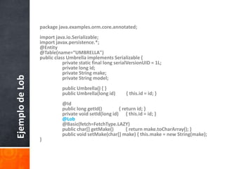 package java.examples.orm.core.annotated;import java.io.Serializable;import javax.persistence.*;@Entity@Table(name=“UMBRELLA")public class Umbrella implements Serializable {    	private static final long serialVersionUID = 1L;    	private long id;    	private String make;    	private String model;    	public Umbrella() { }    	public Umbrella(long id)         { this.id = id; }    	@Id    	public long getId()              { return id; }    	private void setId(long id)      { this.id = id; }@Lob    	@Basic(fetch=FetchType.LAZY)    	public char[] getMake()          { return make.toCharArray(); }    	public void setMake(char[] make) { this.make = new String(make); }Ejemplo de Lob
