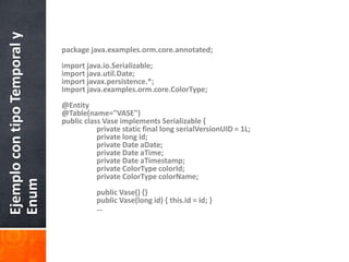 package java.examples.orm.core.annotated;import java.io.Serializable;import java.util.Date;import javax.persistence.*;Import java.examples.orm.core.ColorType;@Entity@Table(name="VASE")public class Vase implements Serializable {    	private static final long serialVersionUID = 1L;    	private long id;    	private Date aDate;    	private Date aTime;    	private Date aTimestamp;    	private ColorTypecolorId;    	private ColorTypecolorName;    	public Vase() {}    	public Vase(long id) { this.id = id; }	…Ejemplo con tipo Temporal y Enum
