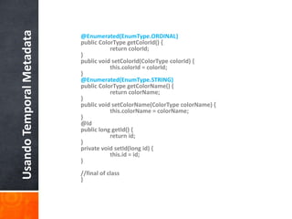 @Enumerated(EnumType.ORDINAL)public ColorTypegetColorId() {	return colorId;}public void setColorId(ColorTypecolorId) {this.colorId = colorId;}@Enumerated(EnumType.STRING)public ColorTypegetColorName() {	return colorName;}public void setColorName(ColorTypecolorName) {this.colorName = colorName;}    @Idpublic long getId() {	return id;}private void setId(long id) {	this.id = id;}//final of class}Usando Temporal Metadata