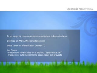 	Es un juego de clases que están mapeadas a la base de datosDefinido en META-INF/persistence.xml Debe tener un identificador (name=“”)Las Clases - Pueden ser nombradas en el archivo “persistence.xml”- Pueden ser automáticamente escaneadas del proyectoUNIDAD DE PERSISTENCIA