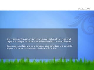 	Son componentes que actúan como proxies aplicando las reglas del negocio al delegar las tareas a los beans de sesión correspondientes.Es necesario realizar una serie de pasos para garantizar una conexión segura entre este componente y los beans de sesión.DELEGADOS
