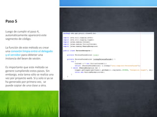Paso 5Luego de cumplir el paso 4, automáticamente aparecerá este segmento de código.La función de este método es crear una conexión limpia entre el delegado y el servidor para obtener una instancia del bean de sesión.Es importante que este método se genere cumpliendo estos pasos. Sin embargo, esta tarea sólo se realiza una vez por proyecto web. Sí y solo si ya se ha generado por primera vez,  se puede copiar de una clase a otra.