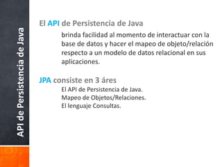 El API de Persistencia de Java	brinda facilidad al momento de interactuar con la 	base de datos y hacer el mapeo de objeto/relación 	respecto a un modelo de datos relacional en sus 	aplicaciones. JPAconsiste en 3 áres	El API de Persistencia de Java.	Mapeo de Objetos/Relaciones.	El lenguaje Consultas. API de Persistencia de Java