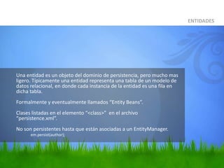 	Una entidad es un objeto del dominio de persistencia, pero mucho mas ligero. Típicamente una entidad representa una tabla de un modelo de datos relacional, en donde cada instancia de la entidad es una fila en dicha tabla.Formalmente y eventualmente llamados “Entity Beans”.Clases listadas en el elemento “<class>”  en el archivo “persistence.xml”.No son persistentes hasta que están asociadas a un EntityManager.em.persist(author);ENTIDADES