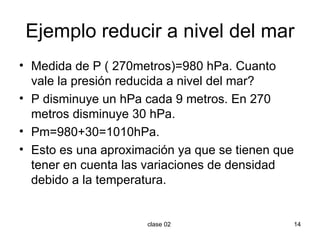 Ejemplo reducir a nivel del mar Medida de P ( 270metros)=980 hPa. Cuanto vale la presión reducida a nivel del mar? P disminuye un hPa cada 9 metros. En 270 metros disminuye 30 hPa. Pm=980+30=1010hPa. Esto es una aproximación ya que se tienen que tener en cuenta las variaciones de densidad debido a la temperatura. 