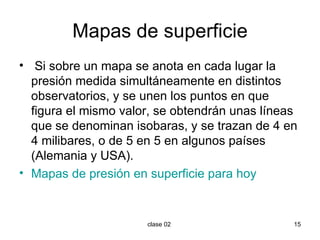 Mapas de superficie Si sobre un mapa se anota en cada lugar la presión medida simultáneamente en distintos observatorios, y se unen los puntos en que figura el mismo valor, se obtendrán unas líneas que se denominan isobaras, y se trazan de 4 en 4 milibares, o de 5 en 5 en algunos países (Alemania y USA). Mapas de presión en superficie para hoy 