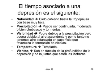 El tiempo asociado a una depresión es el siguiente:  Nubosidad     Cielo cubierto hasta la tropopausa con base muy baja. Precipitación     Puede ser continuada, moderada o bien chubascos y tormentas. Visibilidad     Pobre debido a la precipitación pero buena debido al aire ascendente y por lo tanto no tenemos aire estancado en superficie que favorezca la formación de nieblas. Temperatura     Templada. Vientos     Son en función de la profundidad de la depresión y de lo juntas que estén las isobaras. 