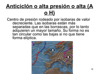 Anticiclón o alta presión o alta (A o H) Centro de presión rodeado por isobaras de valor decreciente. Las isobaras están más separadas que en las borrascas, por lo tanto adquieren un mayor tamaño. Su forma no es tan circular como las bajas si no que tiene forma elíptica.  