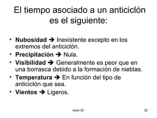 El tiempo asociado a un anticiclón es el siguiente: Nubosidad     Inexistente excepto en los extremos del anticiclón. Precipitación     Nula. Visibilidad     Generalmente es peor que en una borrasca debido a la formación de nieblas. Temperatura     En función del tipo de anticiclón que sea. Vientos     Ligeros. 