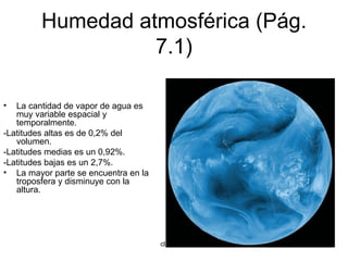 Humedad atmosférica (Pág. 7.1) La cantidad de vapor de agua es muy variable espacial y temporalmente. -Latitudes altas es de 0,2% del volumen. -Latitudes medias es un 0,92%. -Latitudes bajas es un 2,7%. La mayor parte se encuentra en la troposfera y disminuye con la altura. 