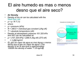 El aire humedo es mas o menos desno que el aire seco? Air Density Density of dry air can be calculated with the  Ideal Gas  Law    ρ = p / R T (1) where  p = pressure (kPa) R = 286.9 = individual gas constant (J/kg oK) T = absolute temperature (oK) Density at atmospheric pressure  101.325 kPa  and  0oC  can be calculated as ρ = (101.325 kPa) / (286.9 J/kg oK) (273 oK)      =  1.294  kg/m3 EL gas sin vapor de agua es mas denso o menos denso que el gas sin vapor de agua? (The density of air at sea level is approximately 1/800th the density of water."1.25 kg/m 3) 
