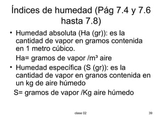 Índices de humedad (Pág 7.4 y 7.6 hasta 7.8) Humedad absoluta (Ha (gr)): es la cantidad de vapor en gramos contenida en 1 metro cúbico. Ha= gramos de vapor /m ³ aire Humedad específica (S (gr)): es la cantidad de vapor en granos contenida en un kg de aire húmedo S= gramos de vapor /Kg  aire húmedo 