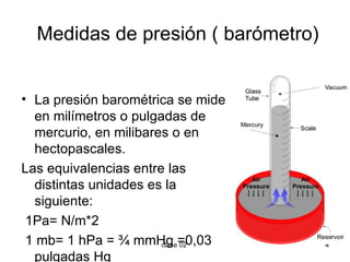 Medidas de presión ( barómetro) La presión barométrica se mide en milímetros o pulgadas de mercurio, en milibares o en hectopascales.  Las equivalencias entre las distintas unidades es la siguiente: 1Pa= N/m*2 1 mb= 1 hPa = ¾ mmHg =0,03 pulgadas Hg 