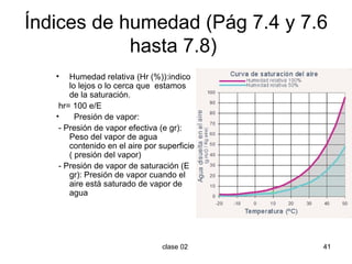 Índices de humedad (Pág 7.4 y 7.6 hasta 7.8)  Humedad relativa (Hr (%)):indico lo lejos o lo cerca que  estamos de la saturación.  hr= 100 e/E Presión de vapor: - Presión de vapor efectiva (e gr): Peso del vapor de agua contenido en el aire por superficie ( presión del vapor) - Presión de vapor de saturación (E gr): Presión de vapor cuando el aire está saturado de vapor de agua 